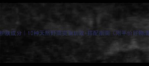 图片 野菜护肤成分｜10种天然野菜实测功效+搭配指南（附平价好物清单）