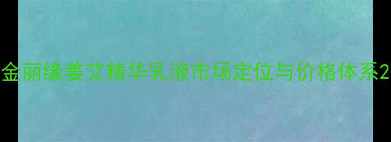 图片 金丽缘姜艾精华乳液市场定位与价格体系2