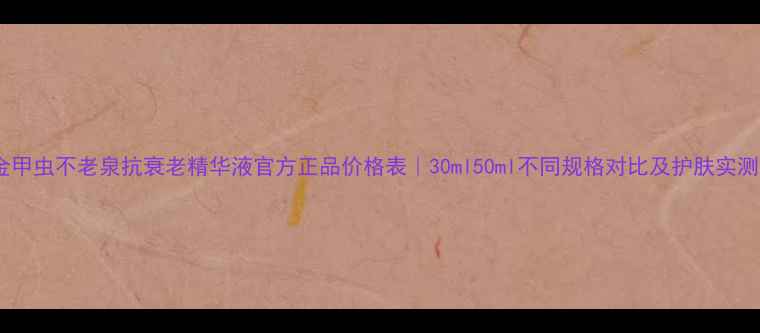 图片 金甲虫不老泉抗衰老精华液官方正品价格表｜30ml50ml不同规格对比及护肤实测2
