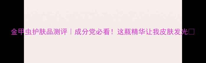 图片 金甲虫护肤品测评｜成分党必看！这瓶精华让我皮肤发光✨