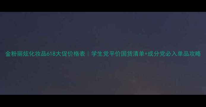 图片 金粉丽炫化妆品618大促价格表｜学生党平价国货清单+成分党必入单品攻略