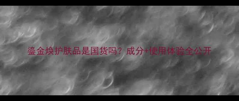 图片 鎏金焕护肤品是国货吗？成分+使用体验全公开