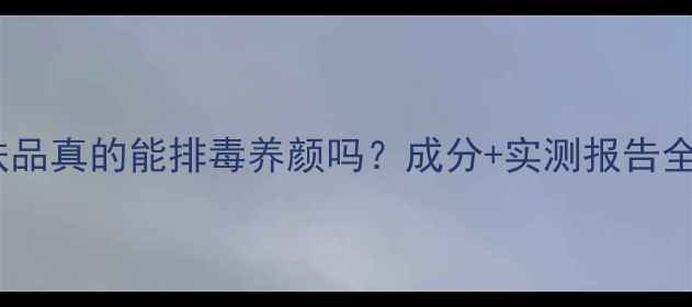 图片 鑫程护肤品真的能排毒养颜吗？成分+实测报告全公开！2