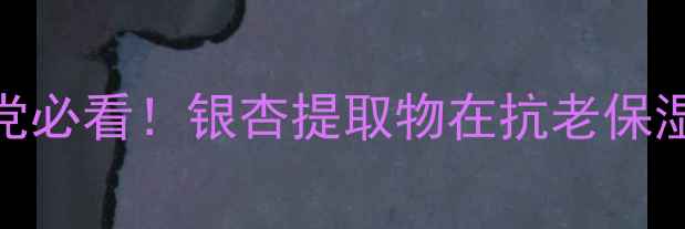 图片 银杏成分护肤品怎么样？成分党必看！银杏提取物在抗老保湿中的三大核心功效与选购指南