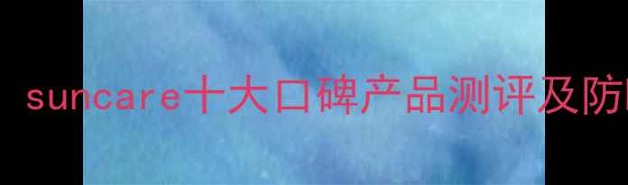 图片 防晒护肤必看！suncare十大口碑产品测评及防晒化妆全攻略1