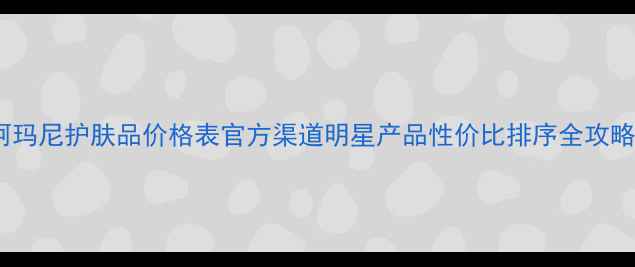 图片 阿玛尼护肤品价格表官方渠道明星产品性价比排序全攻略1
