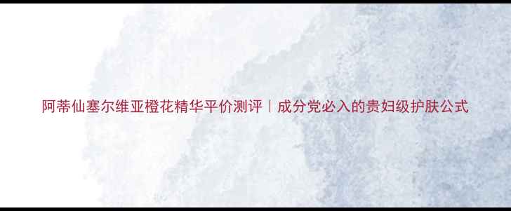 图片 阿蒂仙塞尔维亚橙花精华平价测评｜成分党必入的贵妇级护肤公式