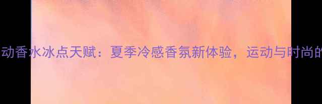 图片 阿迪达斯运动香水冰点天赋：夏季冷感香氛新体验，运动与时尚的完美融合1