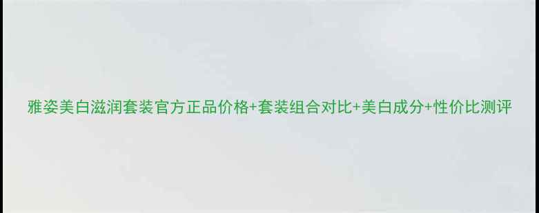 图片 雅姿美白滋润套装官方正品价格+套装组合对比+美白成分+性价比测评