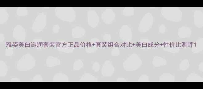 图片 雅姿美白滋润套装官方正品价格+套装组合对比+美白成分+性价比测评1