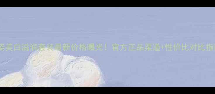 图片 雅姿美白滋润套装最新价格曝光！官方正品渠道+性价比对比指南2