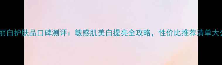 图片 雅格丽白护肤品口碑测评：敏感肌美白提亮全攻略，性价比推荐清单大公开1