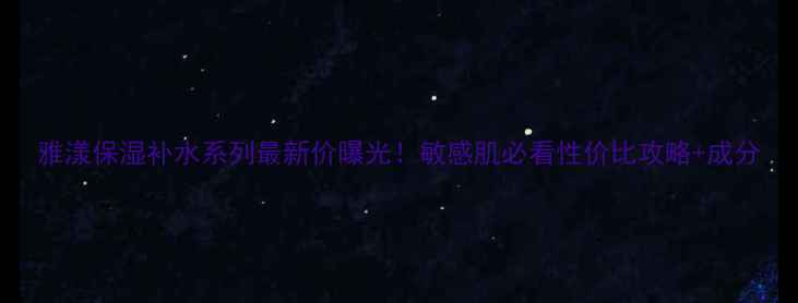 图片 雅漾保湿补水系列最新价曝光！敏感肌必看性价比攻略+成分
