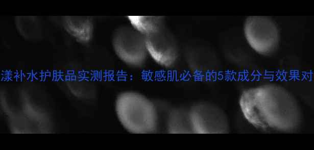 图片 雅漾补水护肤品实测报告：敏感肌必备的5款成分与效果对比