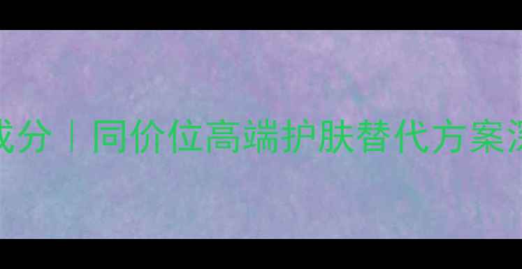 图片 雅诗兰黛平替红榜TOP10成分｜同价位高端护肤替代方案深度测评（附选购指南）2