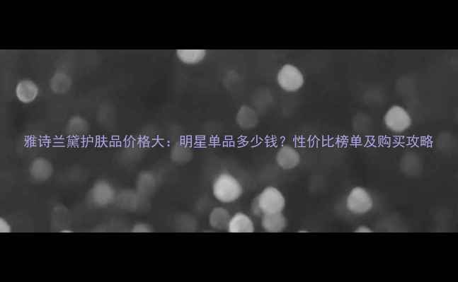 图片 雅诗兰黛护肤品价格大：明星单品多少钱？性价比榜单及购买攻略