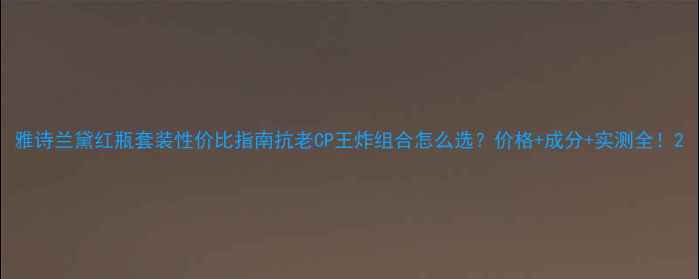 图片 雅诗兰黛红瓶套装性价比指南抗老CP王炸组合怎么选？价格+成分+实测全！2