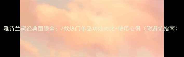 图片 雅诗兰黛经典面膜全：7款热门单品功效对比+使用心得（附避坑指南）