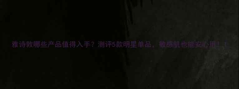 图片 雅诗敦哪些产品值得入手？测评5款明星单品，敏感肌也能安心用！1