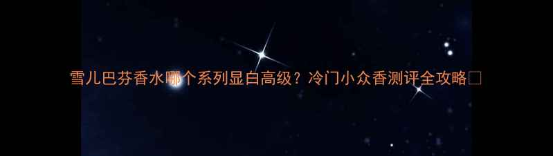 图片 雪儿巴芬香水哪个系列显白高级？冷门小众香测评全攻略💄