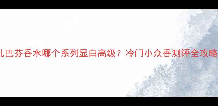 图片 雪儿巴芬香水哪个系列显白高级？冷门小众香测评全攻略💄1