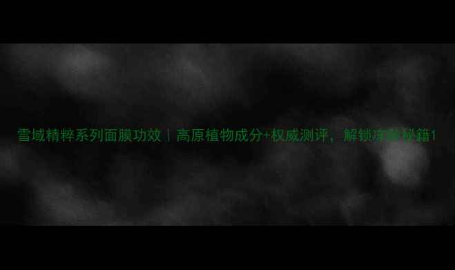 图片 雪域精粹系列面膜功效｜高原植物成分+权威测评，解锁冻龄秘籍1