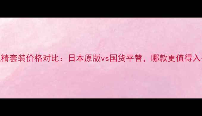 图片 雪肌精套装价格对比：日本原版vs国货平替，哪款更值得入手？