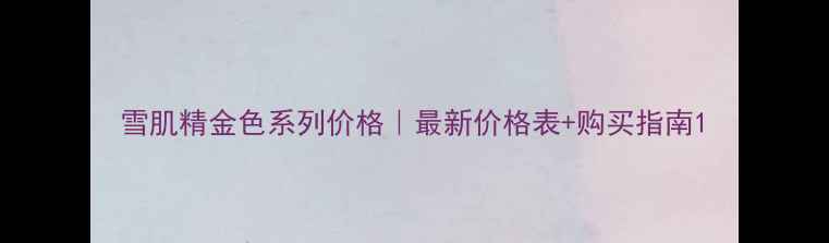 图片 雪肌精金色系列价格｜最新价格表+购买指南1