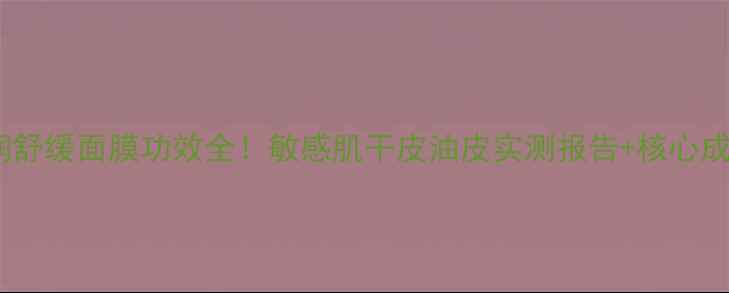 图片 雪花秀清润舒缓面膜功效全！敏感肌干皮油皮实测报告+核心成分表曝光1