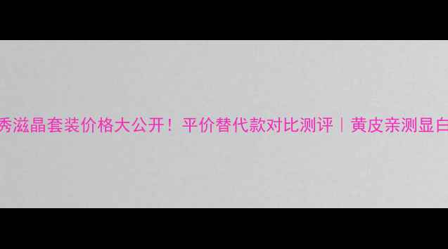 图片 雪花秀滋晶套装价格大公开！平价替代款对比测评｜黄皮亲测显白水乳
