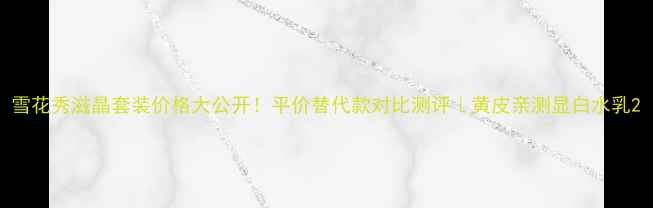 图片 雪花秀滋晶套装价格大公开！平价替代款对比测评｜黄皮亲测显白水乳2