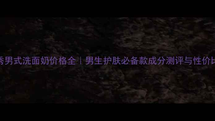 图片 雪花秀男式洗面奶价格全｜男生护肤必备款成分测评与性价比对比