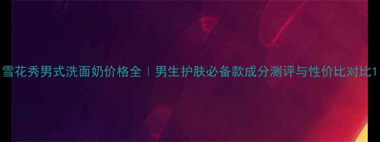 图片 雪花秀男式洗面奶价格全｜男生护肤必备款成分测评与性价比对比1