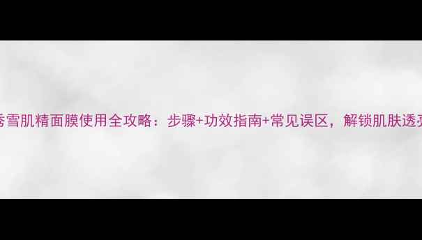图片 雪花秀雪肌精面膜使用全攻略：步骤+功效指南+常见误区，解锁肌肤透亮秘籍