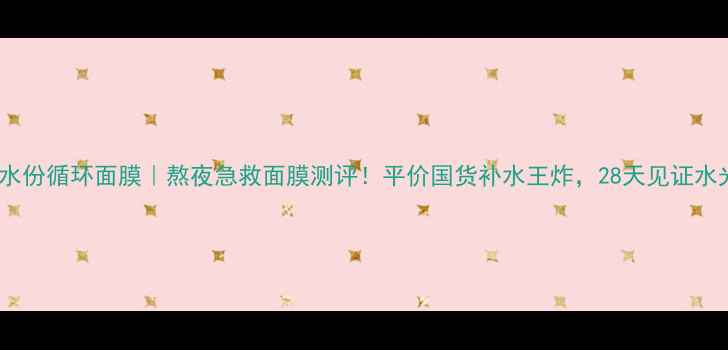 图片 露兰姬娜水份循环面膜｜熬夜急救面膜测评！平价国货补水王炸，28天见证水光肌养成1