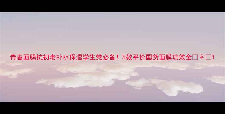 图片 青春面膜抗初老补水保湿学生党必备！5款平价国货面膜功效全💆♀️1