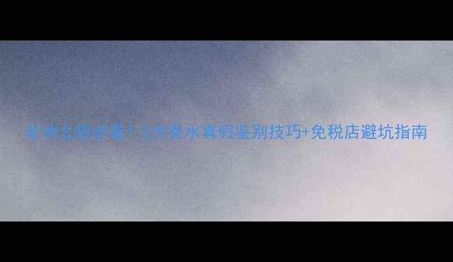 图片 非洲之旅必看！5大香水真假鉴别技巧+免税店避坑指南
