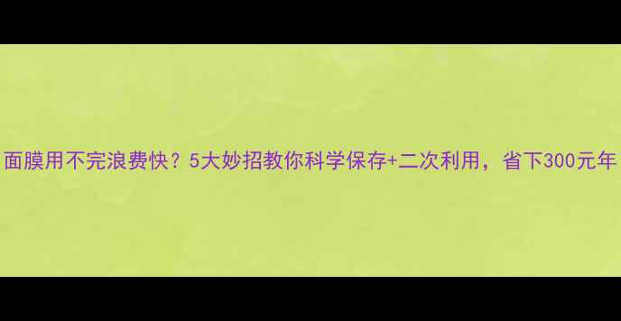 图片 面膜用不完浪费快？5大妙招教你科学保存+二次利用，省下300元年