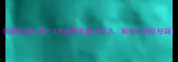 图片 面膜起泡失败？5大原因及解决方法，解锁水润肌秘籍1