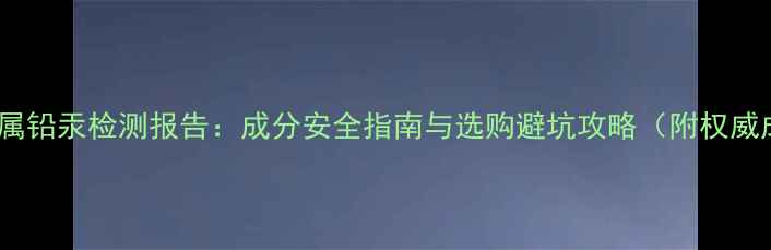 图片 面膜重金属铅汞检测报告：成分安全指南与选购避坑攻略（附权威成分表）1