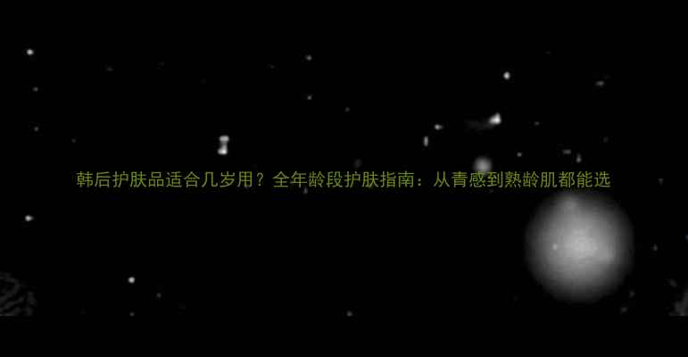 图片 韩后护肤品适合几岁用？全年龄段护肤指南：从青感到熟龄肌都能选