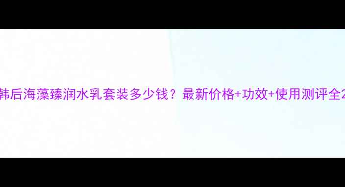 图片 韩后海藻臻润水乳套装多少钱？最新价格+功效+使用测评全2