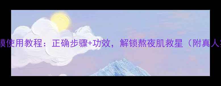 图片 韩后睡眠面膜使用教程：正确步骤+功效，解锁熬夜肌救星（附真人实测对比）1