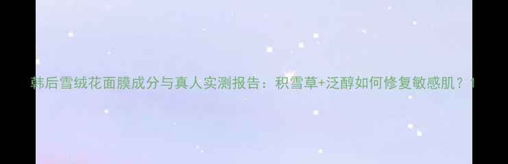 图片 韩后雪绒花面膜成分与真人实测报告：积雪草+泛醇如何修复敏感肌？1