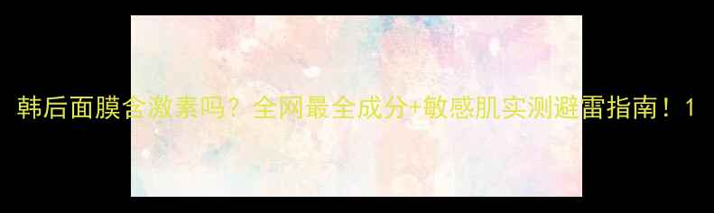 图片 韩后面膜含激素吗？全网最全成分+敏感肌实测避雷指南！1