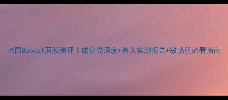 图片 韩国Goodal面膜测评｜成分党深度+真人实测报告+敏感肌必看指南