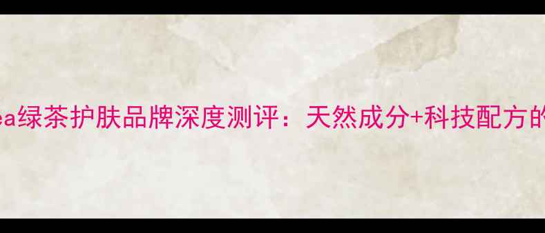图片 韩国Greentea绿茶护肤品牌深度测评：天然成分+科技配方的抗初老密码