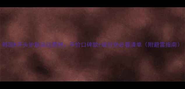 图片 韩国K开头护肤品红黑榜：平价口碑款+成分党必看清单（附避雷指南）