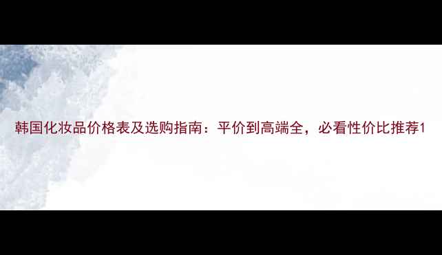 图片 韩国化妆品价格表及选购指南：平价到高端全，必看性价比推荐1