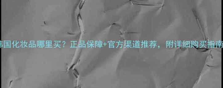 图片 韩国化妆品哪里买？正品保障+官方渠道推荐，附详细购买指南1